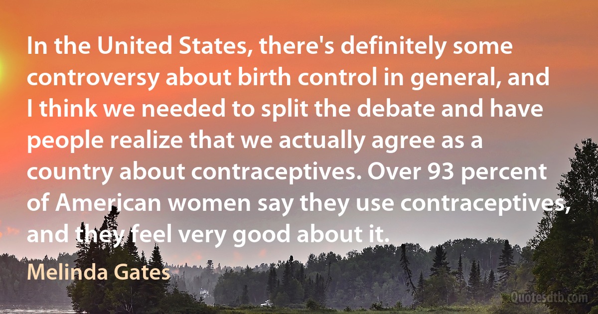 In the United States, there's definitely some controversy about birth control in general, and I think we needed to split the debate and have people realize that we actually agree as a country about contraceptives. Over 93 percent of American women say they use contraceptives, and they feel very good about it. (Melinda Gates)