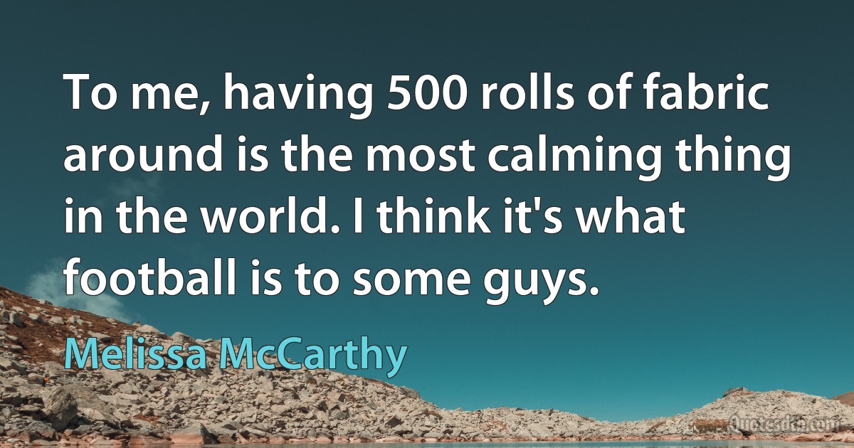 To me, having 500 rolls of fabric around is the most calming thing in the world. I think it's what football is to some guys. (Melissa McCarthy)