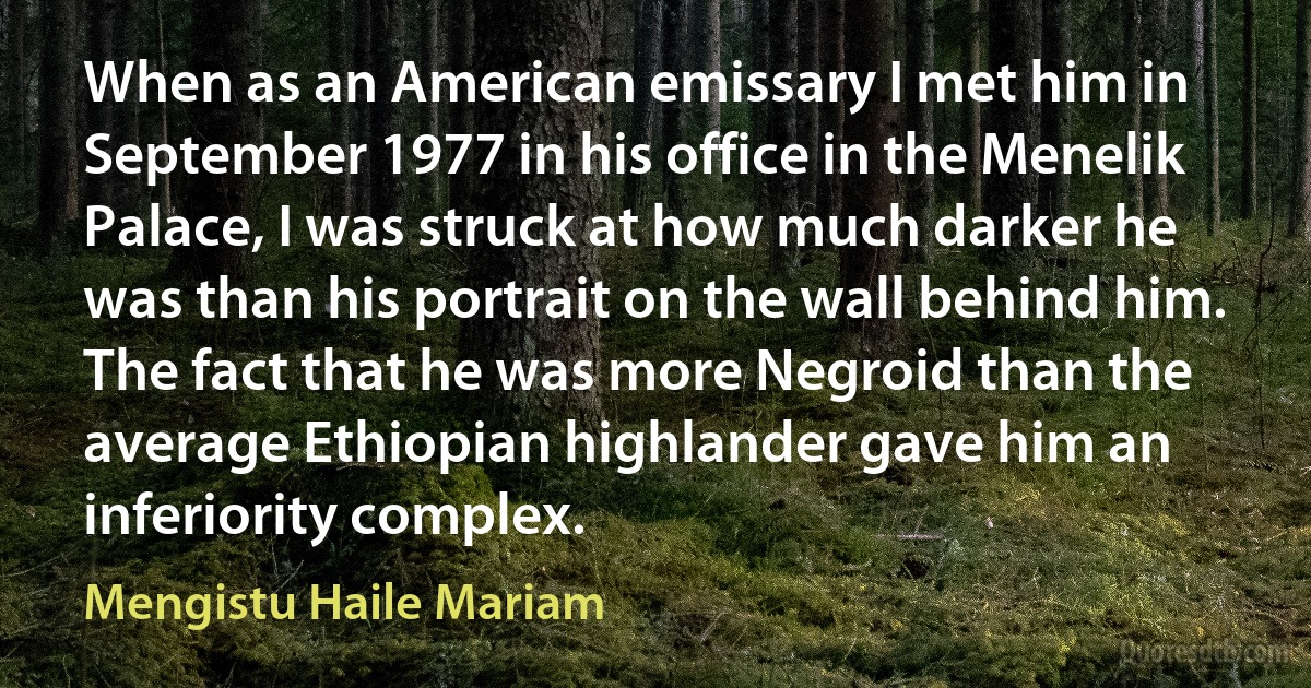 When as an American emissary I met him in September 1977 in his office in the Menelik Palace, I was struck at how much darker he was than his portrait on the wall behind him. The fact that he was more Negroid than the average Ethiopian highlander gave him an inferiority complex. (Mengistu Haile Mariam)