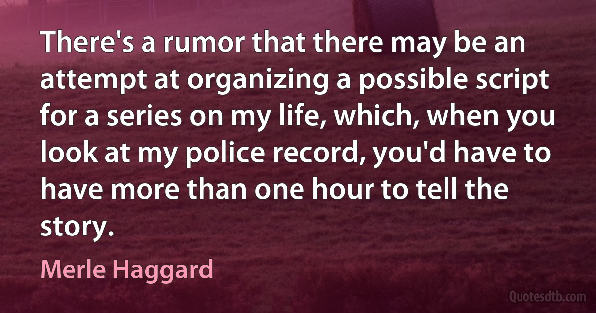 There's a rumor that there may be an attempt at organizing a possible script for a series on my life, which, when you look at my police record, you'd have to have more than one hour to tell the story. (Merle Haggard)