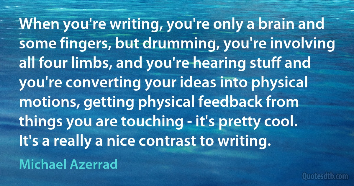 When you're writing, you're only a brain and some fingers, but drumming, you're involving all four limbs, and you're hearing stuff and you're converting your ideas into physical motions, getting physical feedback from things you are touching - it's pretty cool. It's a really a nice contrast to writing. (Michael Azerrad)