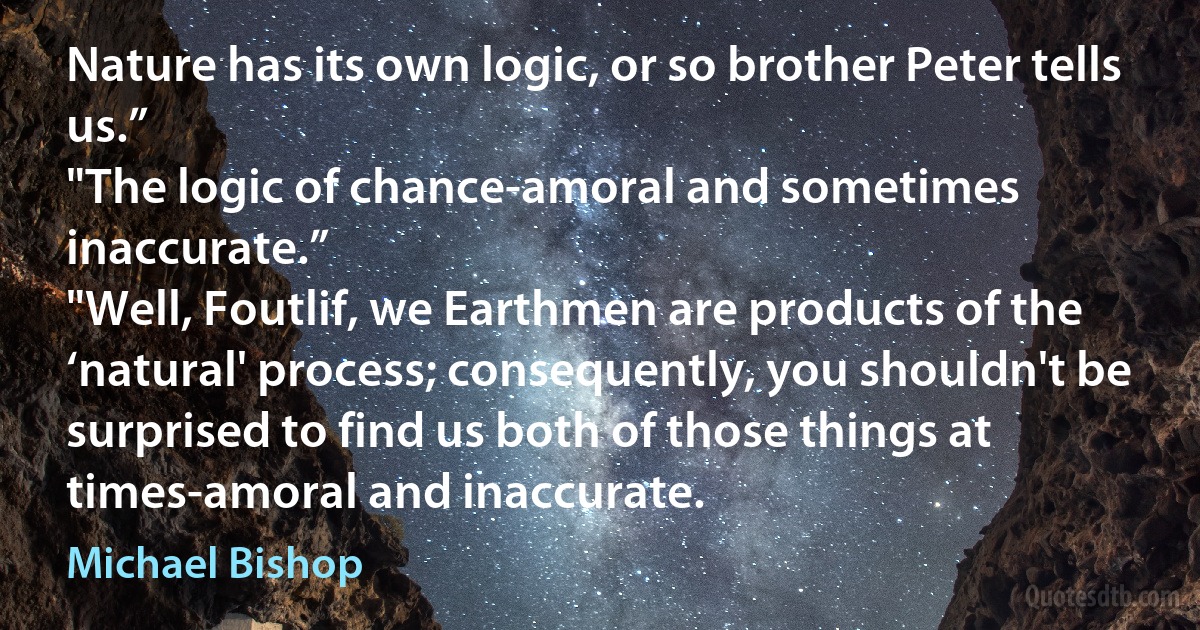 Nature has its own logic, or so brother Peter tells us.”
"The logic of chance-amoral and sometimes inaccurate.”
"Well, Foutlif, we Earthmen are products of the ‘natural' process; consequently, you shouldn't be surprised to find us both of those things at times-amoral and inaccurate. (Michael Bishop)