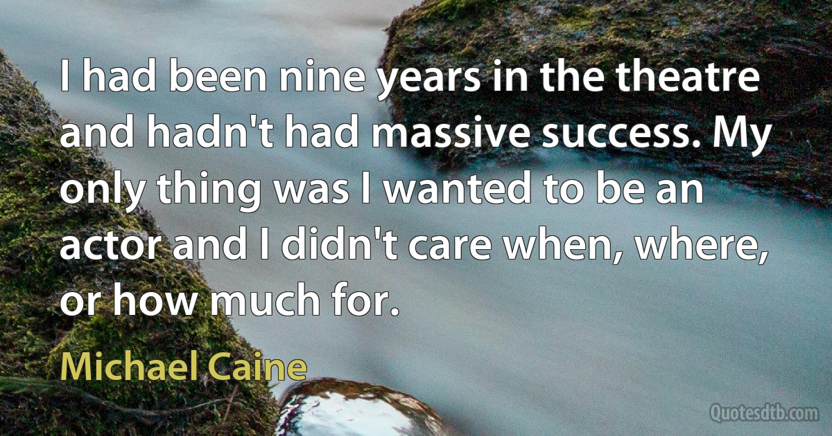 I had been nine years in the theatre and hadn't had massive success. My only thing was I wanted to be an actor and I didn't care when, where, or how much for. (Michael Caine)