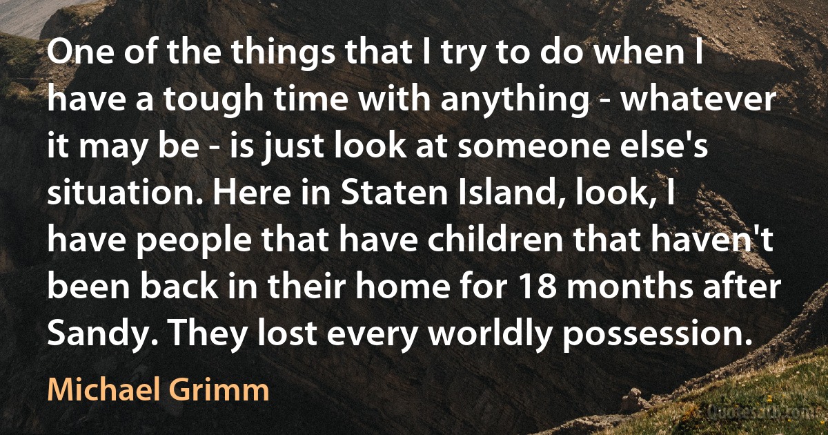 One of the things that I try to do when I have a tough time with anything - whatever it may be - is just look at someone else's situation. Here in Staten Island, look, I have people that have children that haven't been back in their home for 18 months after Sandy. They lost every worldly possession. (Michael Grimm)