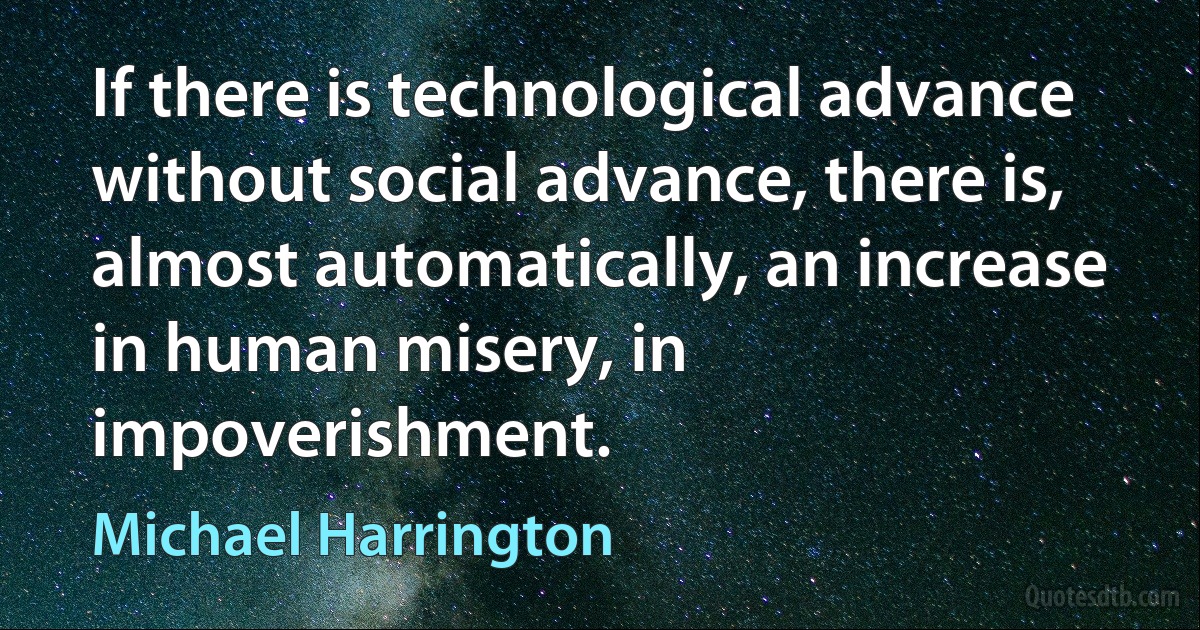 If there is technological advance without social advance, there is, almost automatically, an increase in human misery, in impoverishment. (Michael Harrington)