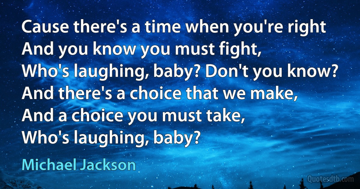 Cause there's a time when you're right
And you know you must fight,
Who's laughing, baby? Don't you know?
And there's a choice that we make,
And a choice you must take,
Who's laughing, baby? (Michael Jackson)