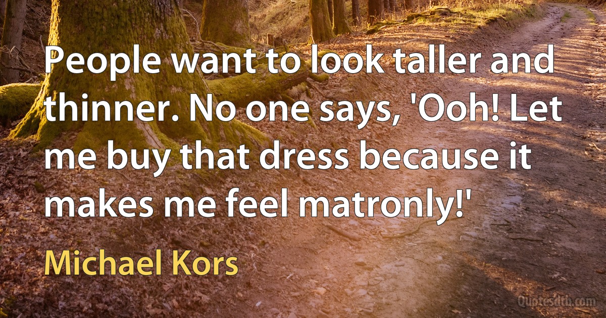 People want to look taller and thinner. No one says, 'Ooh! Let me buy that dress because it makes me feel matronly!' (Michael Kors)