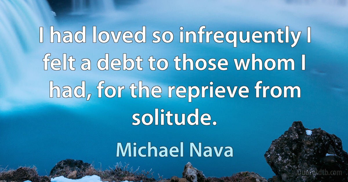 I had loved so infrequently I felt a debt to those whom I had, for the reprieve from solitude. (Michael Nava)