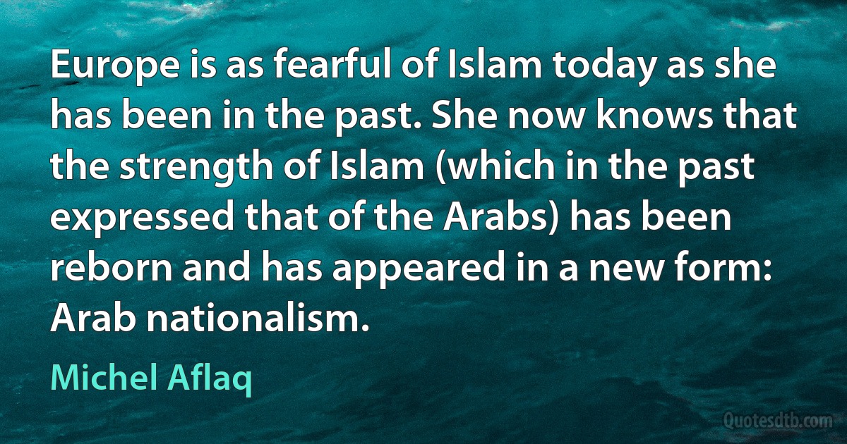 Europe is as fearful of Islam today as she has been in the past. She now knows that the strength of Islam (which in the past expressed that of the Arabs) has been reborn and has appeared in a new form: Arab nationalism. (Michel Aflaq)