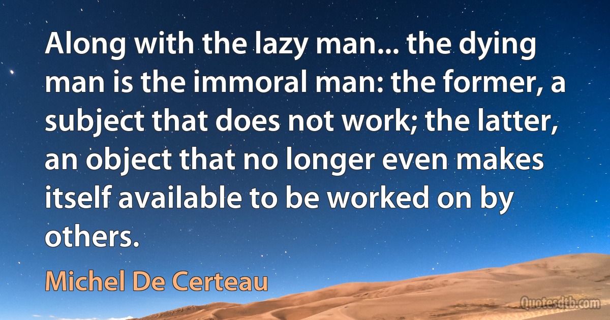 Along with the lazy man... the dying man is the immoral man: the former, a subject that does not work; the latter, an object that no longer even makes itself available to be worked on by others. (Michel De Certeau)