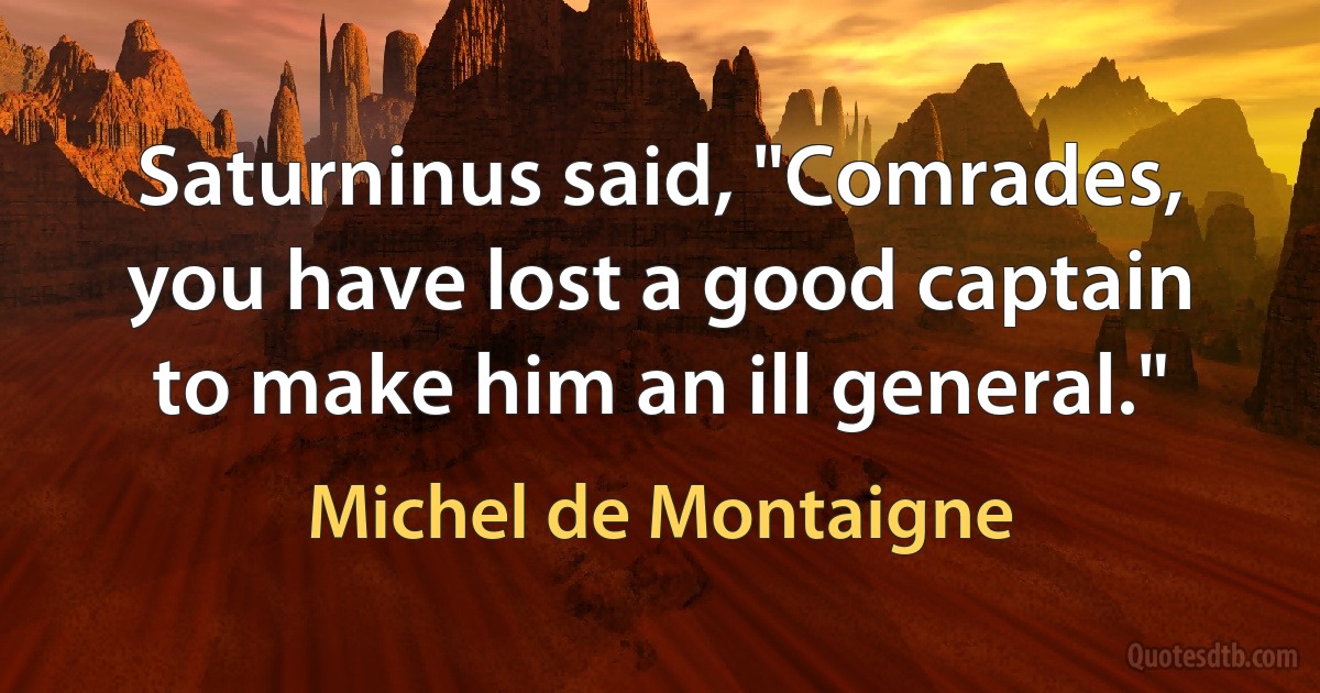 Saturninus said, "Comrades, you have lost a good captain to make him an ill general." (Michel de Montaigne)