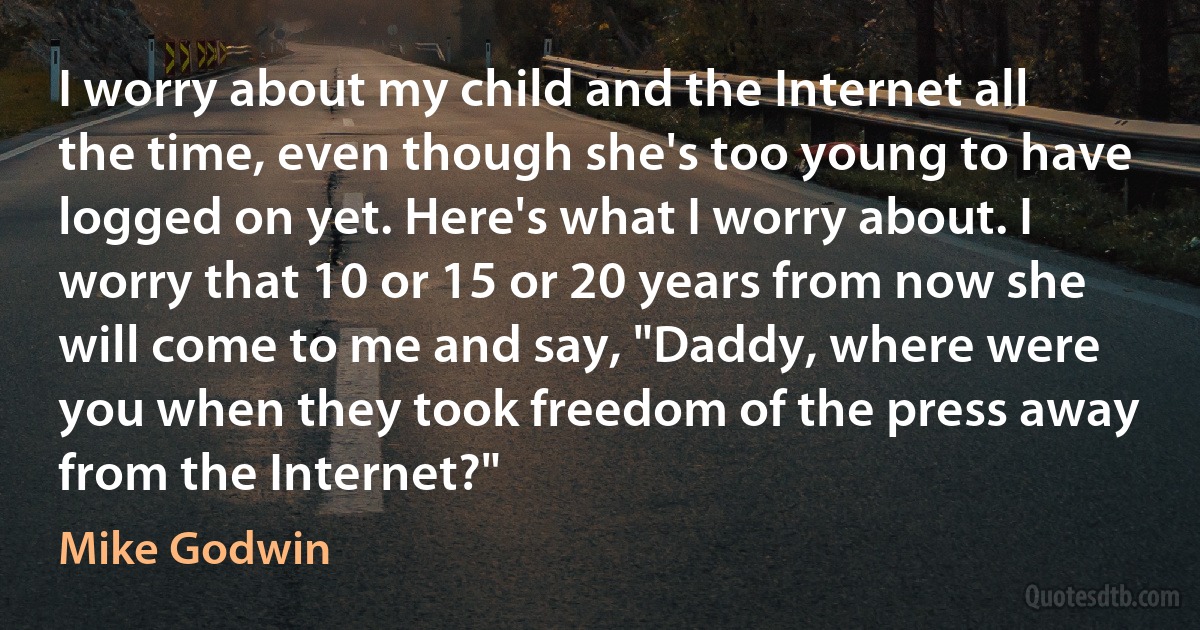 I worry about my child and the Internet all the time, even though she's too young to have logged on yet. Here's what I worry about. I worry that 10 or 15 or 20 years from now she will come to me and say, "Daddy, where were you when they took freedom of the press away from the Internet?" (Mike Godwin)