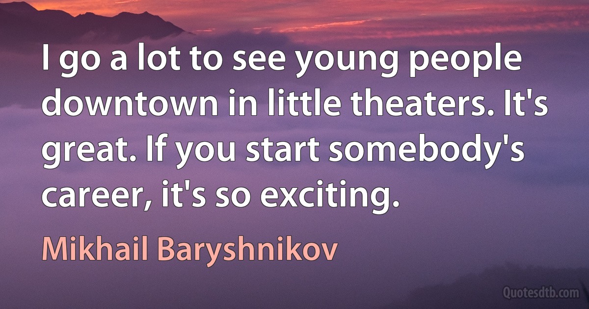 I go a lot to see young people downtown in little theaters. It's great. If you start somebody's career, it's so exciting. (Mikhail Baryshnikov)