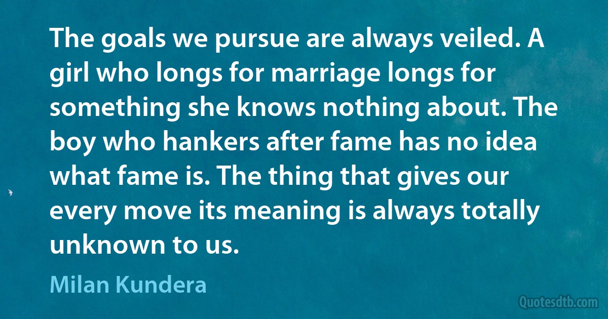 The goals we pursue are always veiled. A girl who longs for marriage longs for something she knows nothing about. The boy who hankers after fame has no idea what fame is. The thing that gives our every move its meaning is always totally unknown to us. (Milan Kundera)