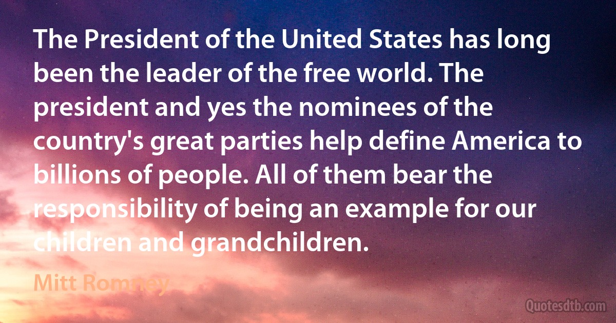 The President of the United States has long been the leader of the free world. The president and yes the nominees of the country's great parties help define America to billions of people. All of them bear the responsibility of being an example for our children and grandchildren. (Mitt Romney)