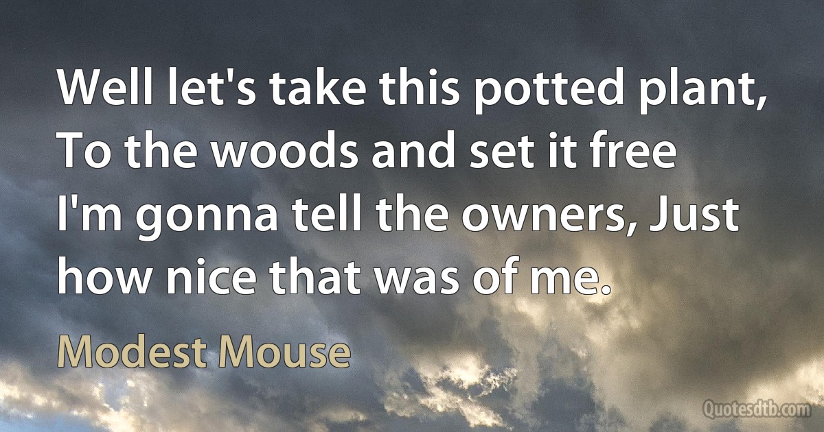 Well let's take this potted plant, To the woods and set it free
I'm gonna tell the owners, Just how nice that was of me. (Modest Mouse)