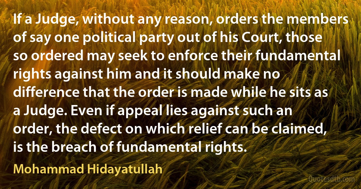 If a Judge, without any reason, orders the members of say one political party out of his Court, those so ordered may seek to enforce their fundamental rights against him and it should make no difference that the order is made while he sits as a Judge. Even if appeal lies against such an order, the defect on which relief can be claimed, is the breach of fundamental rights. (Mohammad Hidayatullah)