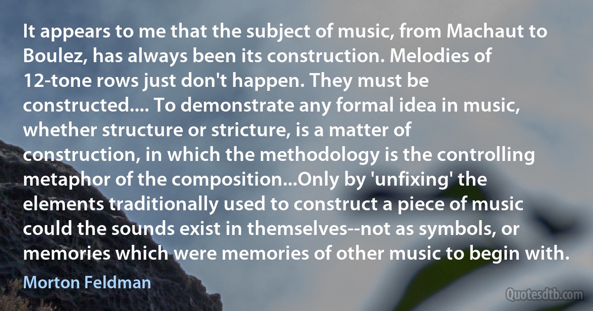 It appears to me that the subject of music, from Machaut to Boulez, has always been its construction. Melodies of 12-tone rows just don't happen. They must be constructed.... To demonstrate any formal idea in music, whether structure or stricture, is a matter of construction, in which the methodology is the controlling metaphor of the composition...Only by 'unfixing' the elements traditionally used to construct a piece of music could the sounds exist in themselves--not as symbols, or memories which were memories of other music to begin with. (Morton Feldman)