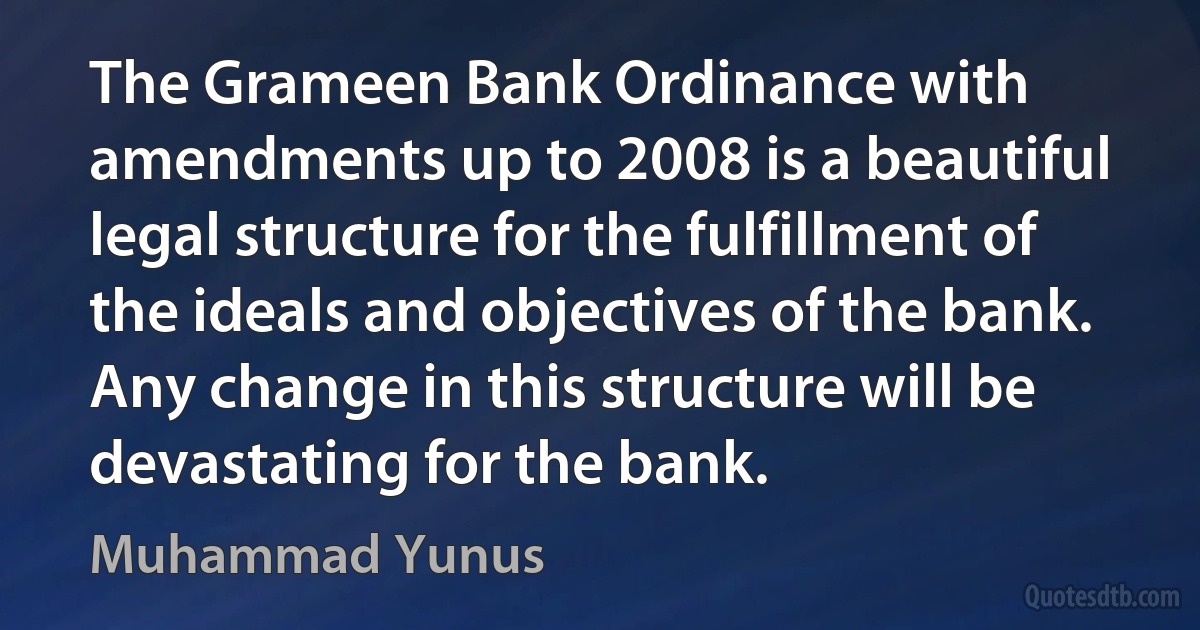 The Grameen Bank Ordinance with amendments up to 2008 is a beautiful legal structure for the fulfillment of the ideals and objectives of the bank. Any change in this structure will be devastating for the bank. (Muhammad Yunus)