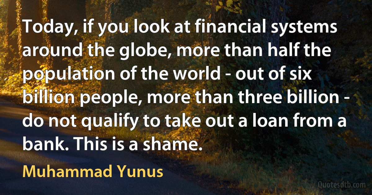 Today, if you look at financial systems around the globe, more than half the population of the world - out of six billion people, more than three billion - do not qualify to take out a loan from a bank. This is a shame. (Muhammad Yunus)