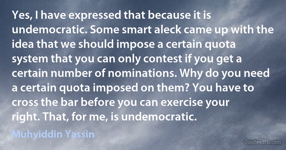 Yes, I have expressed that because it is undemocratic. Some smart aleck came up with the idea that we should impose a certain quota system that you can only contest if you get a certain number of nominations. Why do you need a certain quota imposed on them? You have to cross the bar before you can exercise your right. That, for me, is undemocratic. (Muhyiddin Yassin)