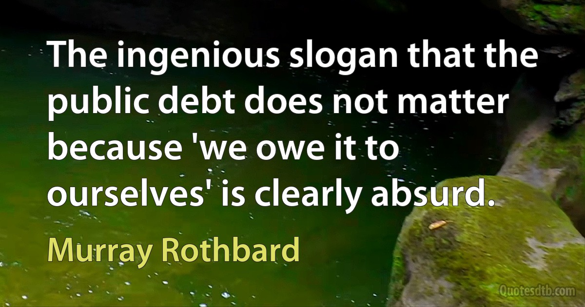 The ingenious slogan that the public debt does not matter because 'we owe it to ourselves' is clearly absurd. (Murray Rothbard)