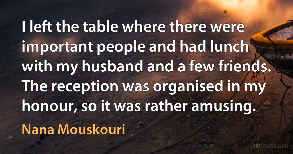 I left the table where there were important people and had lunch with my husband and a few friends. The reception was organised in my honour, so it was rather amusing. (Nana Mouskouri)