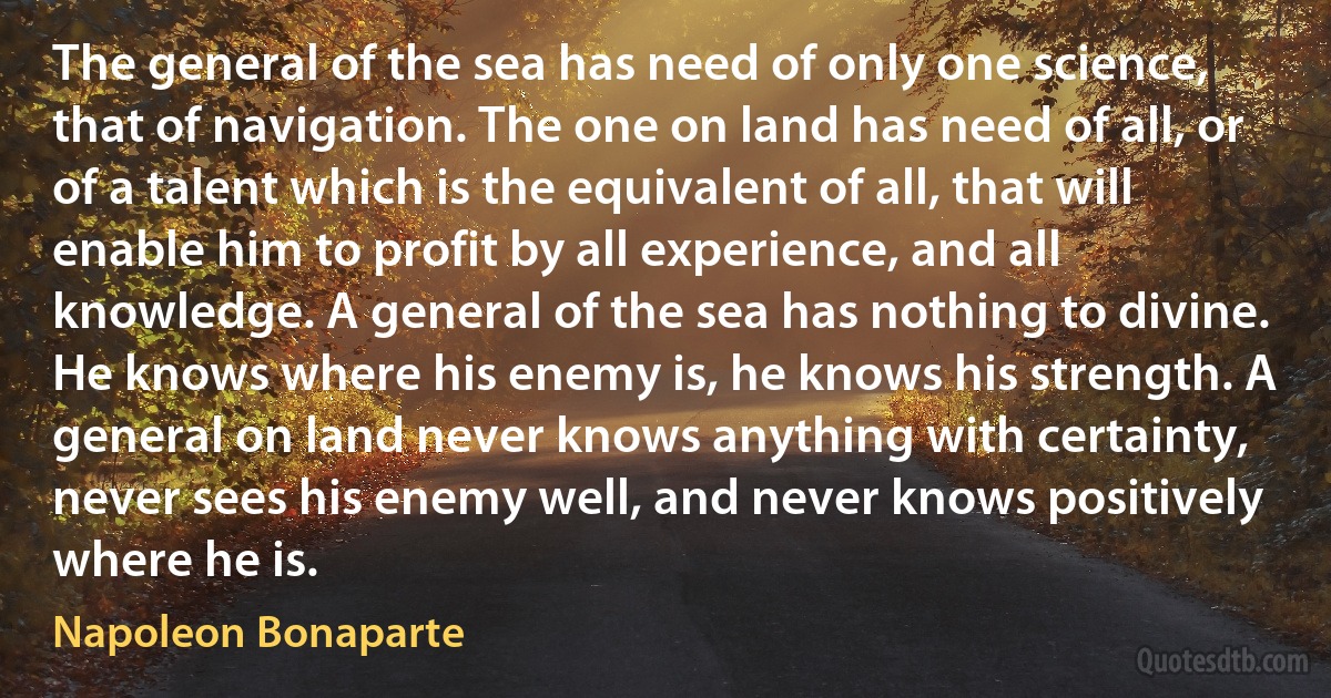 The general of the sea has need of only one science, that of navigation. The one on land has need of all, or of a talent which is the equivalent of all, that will enable him to profit by all experience, and all knowledge. A general of the sea has nothing to divine. He knows where his enemy is, he knows his strength. A general on land never knows anything with certainty, never sees his enemy well, and never knows positively where he is. (Napoleon Bonaparte)