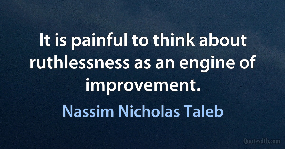 It is painful to think about ruthlessness as an engine of improvement. (Nassim Nicholas Taleb)