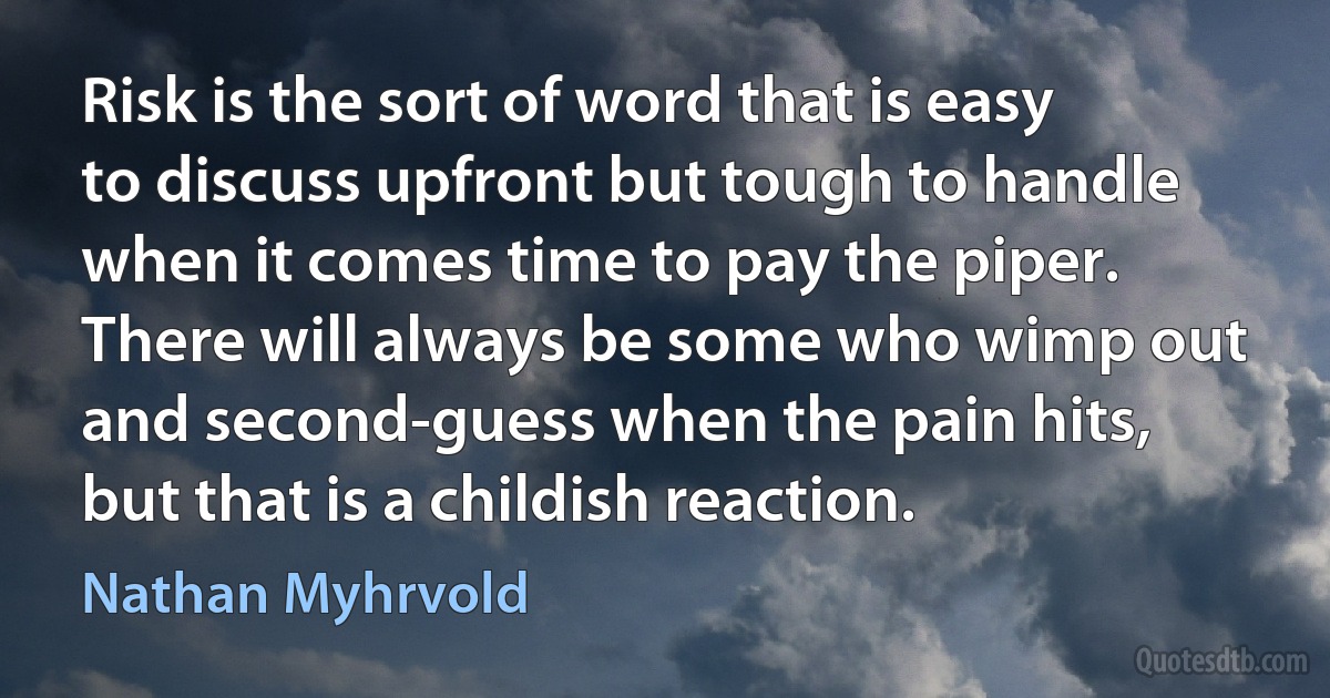 Risk is the sort of word that is easy to discuss upfront but tough to handle when it comes time to pay the piper. There will always be some who wimp out and second-guess when the pain hits, but that is a childish reaction. (Nathan Myhrvold)