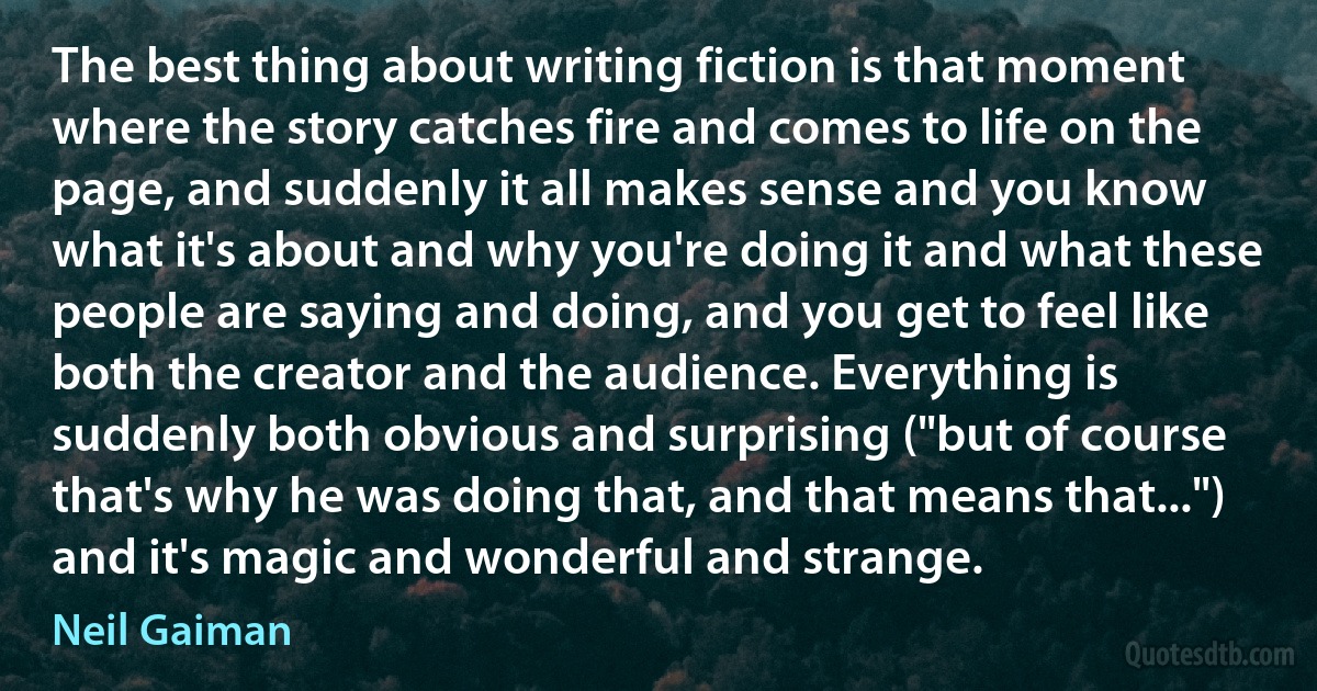 The best thing about writing fiction is that moment where the story catches fire and comes to life on the page, and suddenly it all makes sense and you know what it's about and why you're doing it and what these people are saying and doing, and you get to feel like both the creator and the audience. Everything is suddenly both obvious and surprising ("but of course that's why he was doing that, and that means that...") and it's magic and wonderful and strange. (Neil Gaiman)