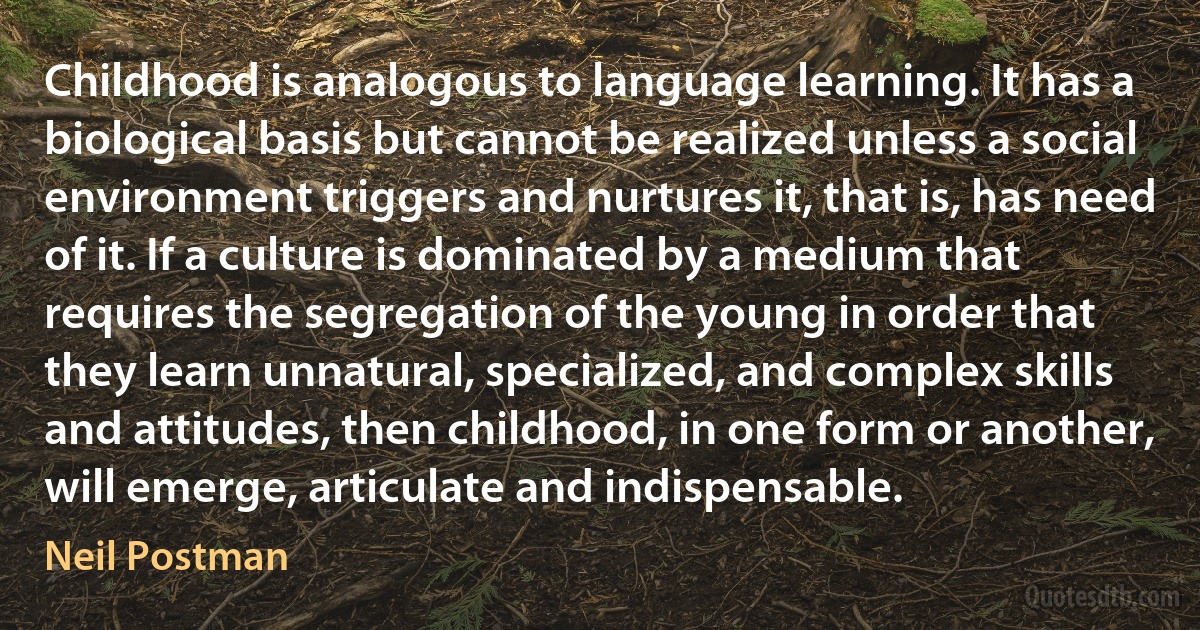 Childhood is analogous to language learning. It has a biological basis but cannot be realized unless a social environment triggers and nurtures it, that is, has need of it. If a culture is dominated by a medium that requires the segregation of the young in order that they learn unnatural, specialized, and complex skills and attitudes, then childhood, in one form or another, will emerge, articulate and indispensable. (Neil Postman)