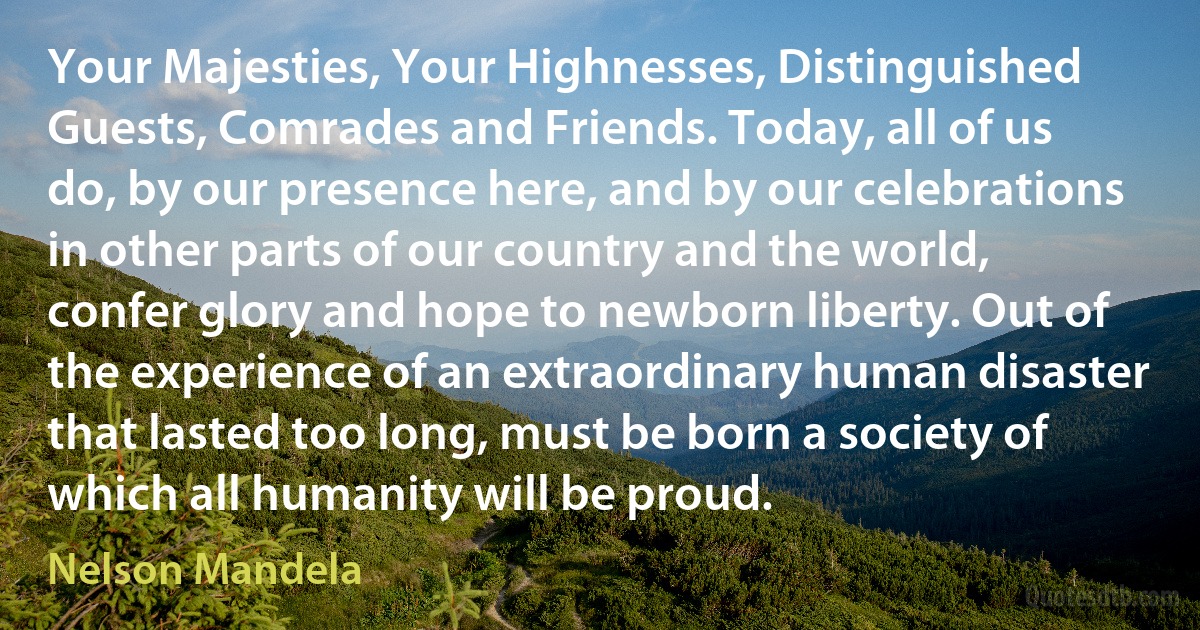 Your Majesties, Your Highnesses, Distinguished Guests, Comrades and Friends. Today, all of us do, by our presence here, and by our celebrations in other parts of our country and the world, confer glory and hope to newborn liberty. Out of the experience of an extraordinary human disaster that lasted too long, must be born a society of which all humanity will be proud. (Nelson Mandela)