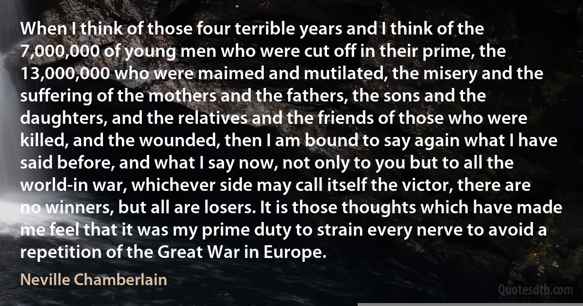 When I think of those four terrible years and I think of the 7,000,000 of young men who were cut off in their prime, the 13,000,000 who were maimed and mutilated, the misery and the suffering of the mothers and the fathers, the sons and the daughters, and the relatives and the friends of those who were killed, and the wounded, then I am bound to say again what I have said before, and what I say now, not only to you but to all the world-in war, whichever side may call itself the victor, there are no winners, but all are losers. It is those thoughts which have made me feel that it was my prime duty to strain every nerve to avoid a repetition of the Great War in Europe. (Neville Chamberlain)