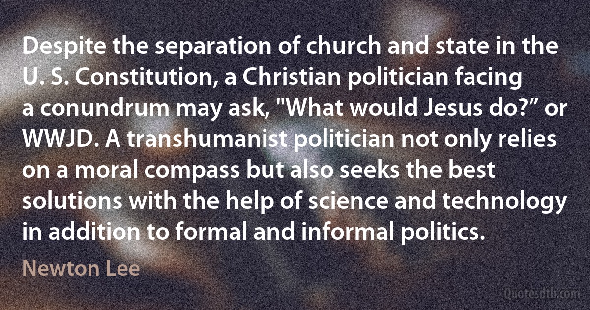 Despite the separation of church and state in the U. S. Constitution, a Christian politician facing a conundrum may ask, "What would Jesus do?” or WWJD. A transhumanist politician not only relies on a moral compass but also seeks the best solutions with the help of science and technology in addition to formal and informal politics. (Newton Lee)