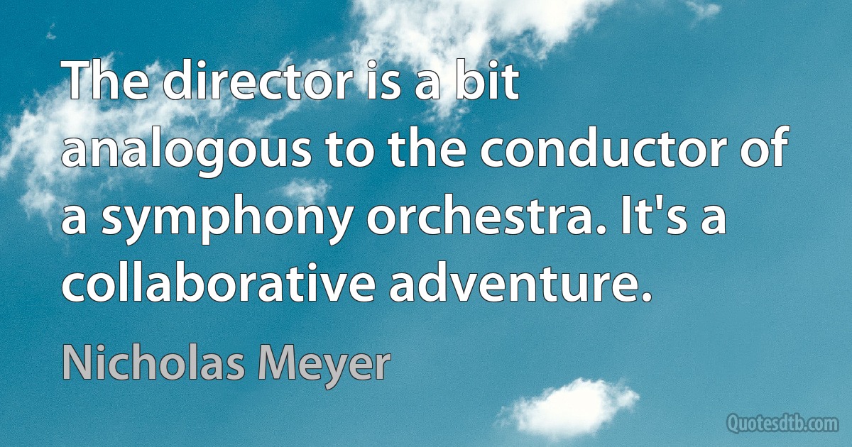 The director is a bit analogous to the conductor of a symphony orchestra. It's a collaborative adventure. (Nicholas Meyer)