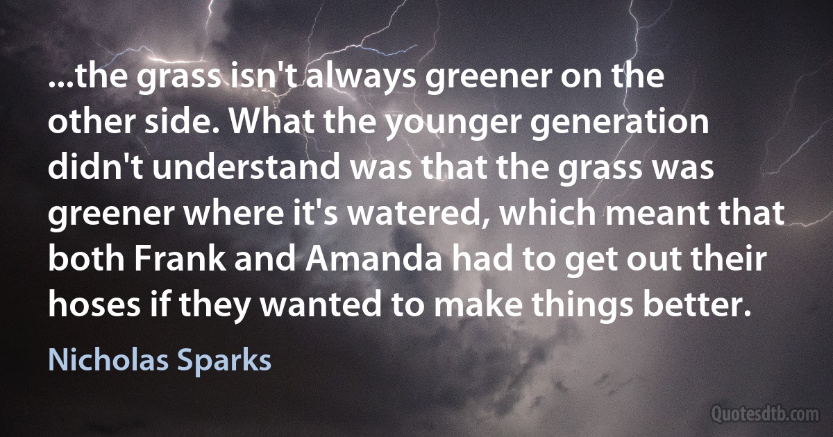 ...the grass isn't always greener on the other side. What the younger generation didn't understand was that the grass was greener where it's watered, which meant that both Frank and Amanda had to get out their hoses if they wanted to make things better. (Nicholas Sparks)