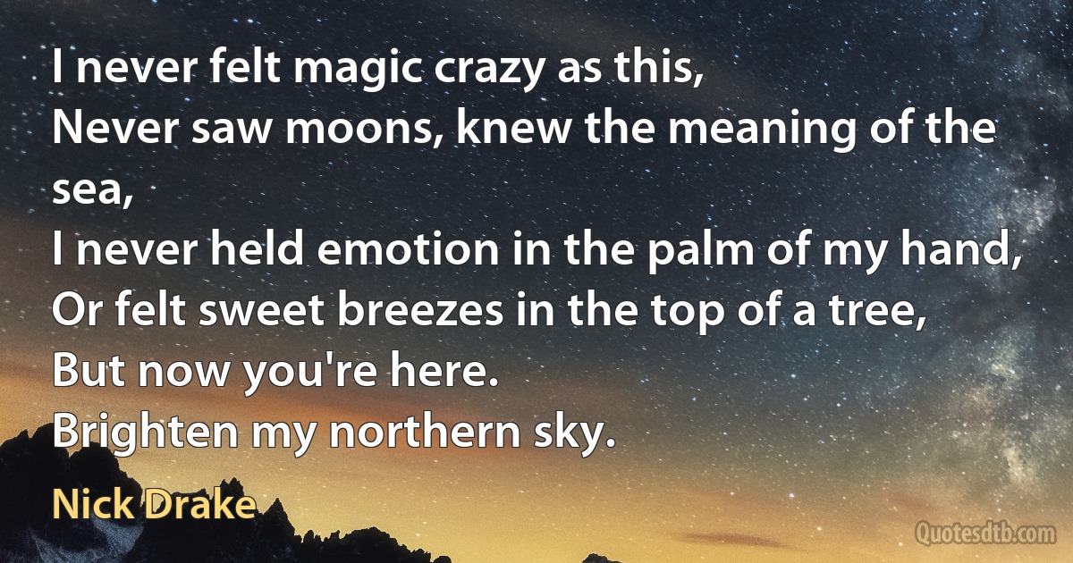 I never felt magic crazy as this,
Never saw moons, knew the meaning of the sea,
I never held emotion in the palm of my hand,
Or felt sweet breezes in the top of a tree,
But now you're here.
Brighten my northern sky. (Nick Drake)