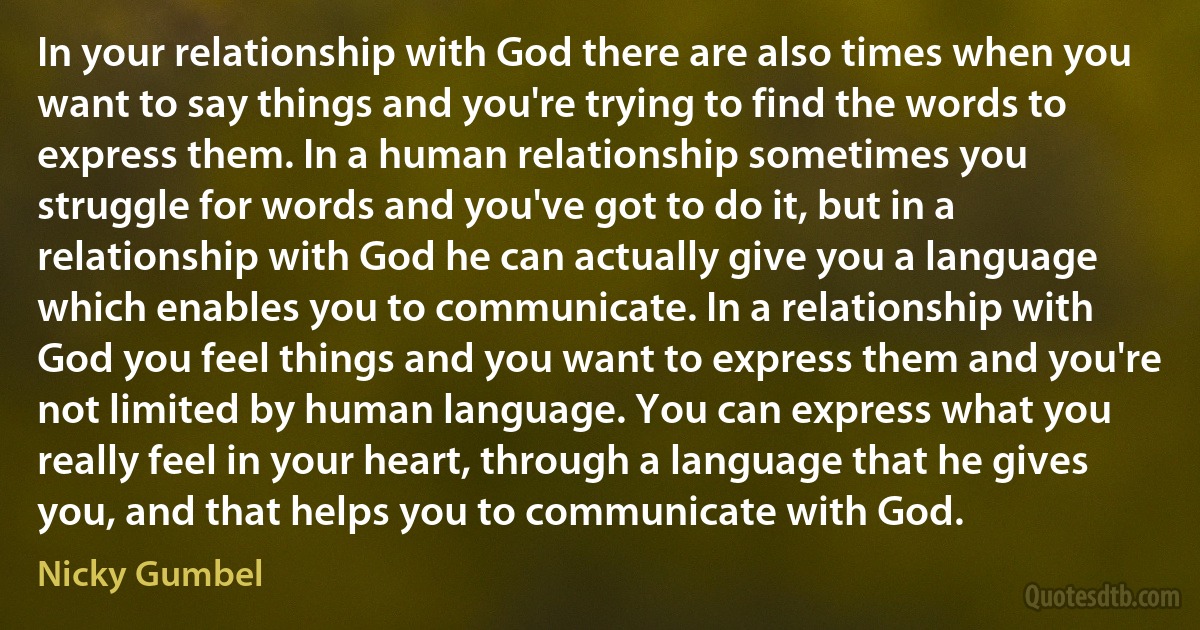 In your relationship with God there are also times when you want to say things and you're trying to find the words to express them. In a human relationship sometimes you struggle for words and you've got to do it, but in a relationship with God he can actually give you a language which enables you to communicate. In a relationship with God you feel things and you want to express them and you're not limited by human language. You can express what you really feel in your heart, through a language that he gives you, and that helps you to communicate with God. (Nicky Gumbel)