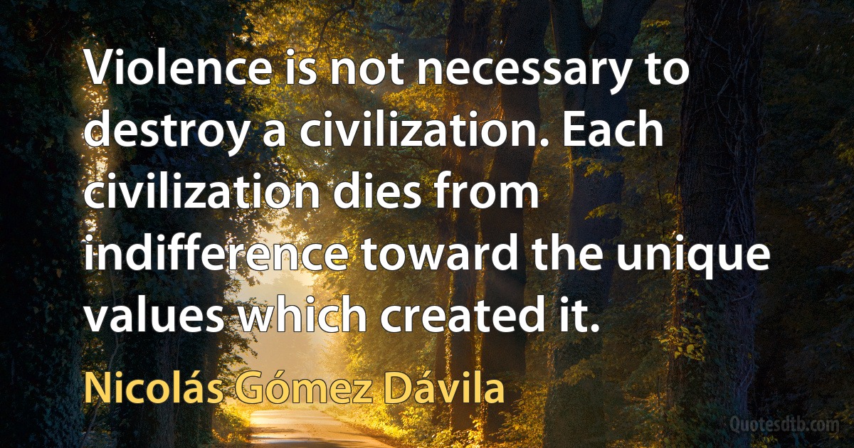 Violence is not necessary to destroy a civilization. Each civilization dies from indifference toward the unique values which created it. (Nicolás Gómez Dávila)