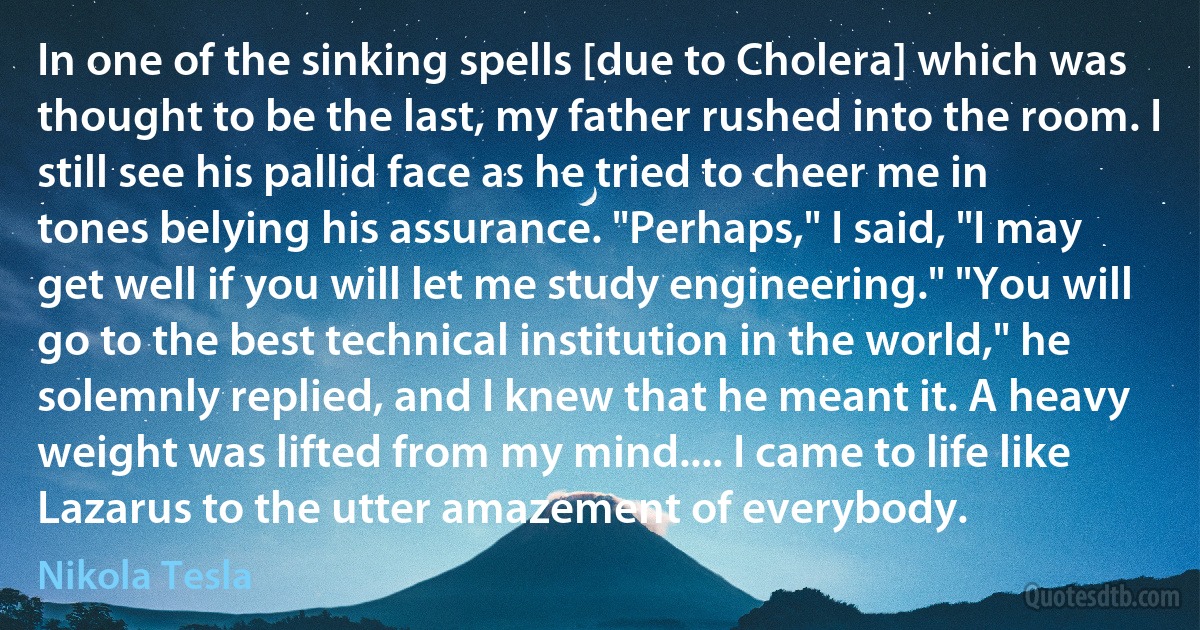 In one of the sinking spells [due to Cholera] which was thought to be the last, my father rushed into the room. I still see his pallid face as he tried to cheer me in tones belying his assurance. "Perhaps," I said, "I may get well if you will let me study engineering." "You will go to the best technical institution in the world," he solemnly replied, and I knew that he meant it. A heavy weight was lifted from my mind.... I came to life like Lazarus to the utter amazement of everybody. (Nikola Tesla)