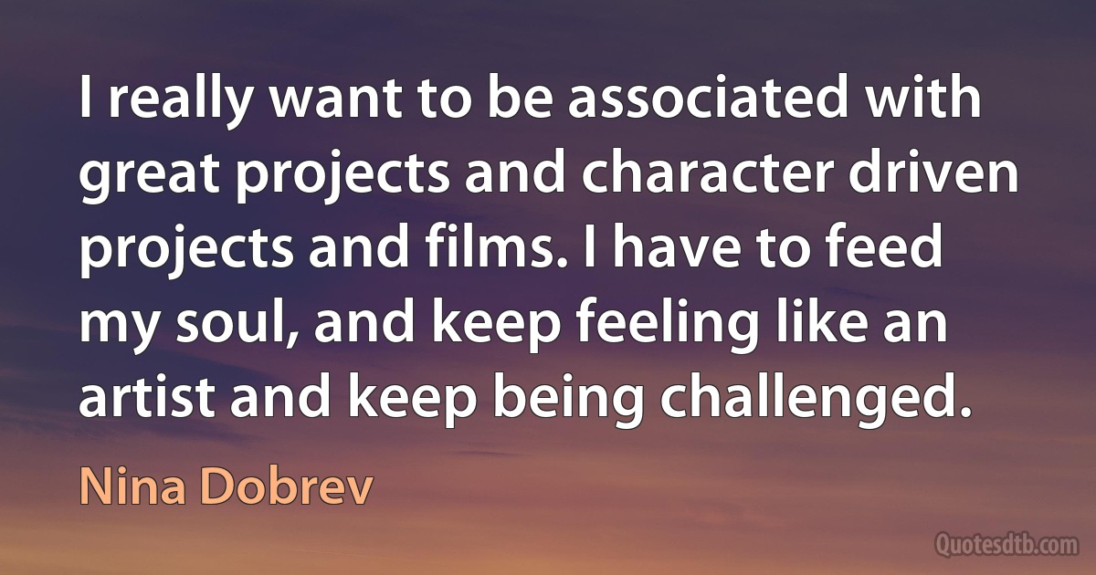 I really want to be associated with great projects and character driven projects and films. I have to feed my soul, and keep feeling like an artist and keep being challenged. (Nina Dobrev)