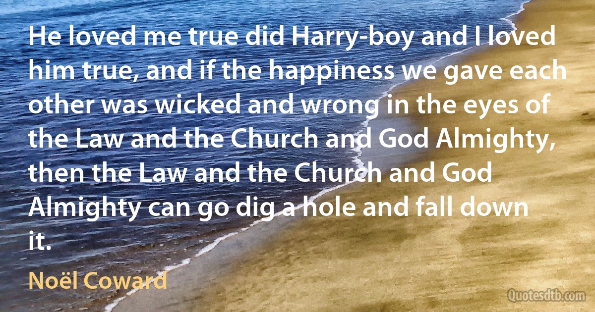 He loved me true did Harry-boy and I loved him true, and if the happiness we gave each other was wicked and wrong in the eyes of the Law and the Church and God Almighty, then the Law and the Church and God Almighty can go dig a hole and fall down it. (Noël Coward)