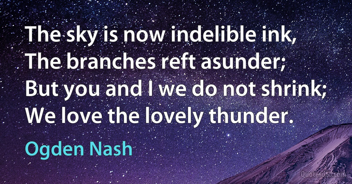 The sky is now indelible ink,
The branches reft asunder;
But you and I we do not shrink;
We love the lovely thunder. (Ogden Nash)