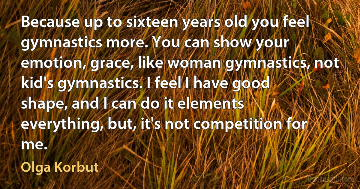 Because up to sixteen years old you feel gymnastics more. You can show your emotion, grace, like woman gymnastics, not kid's gymnastics. I feel I have good shape, and I can do it elements everything, but, it's not competition for me. (Olga Korbut)