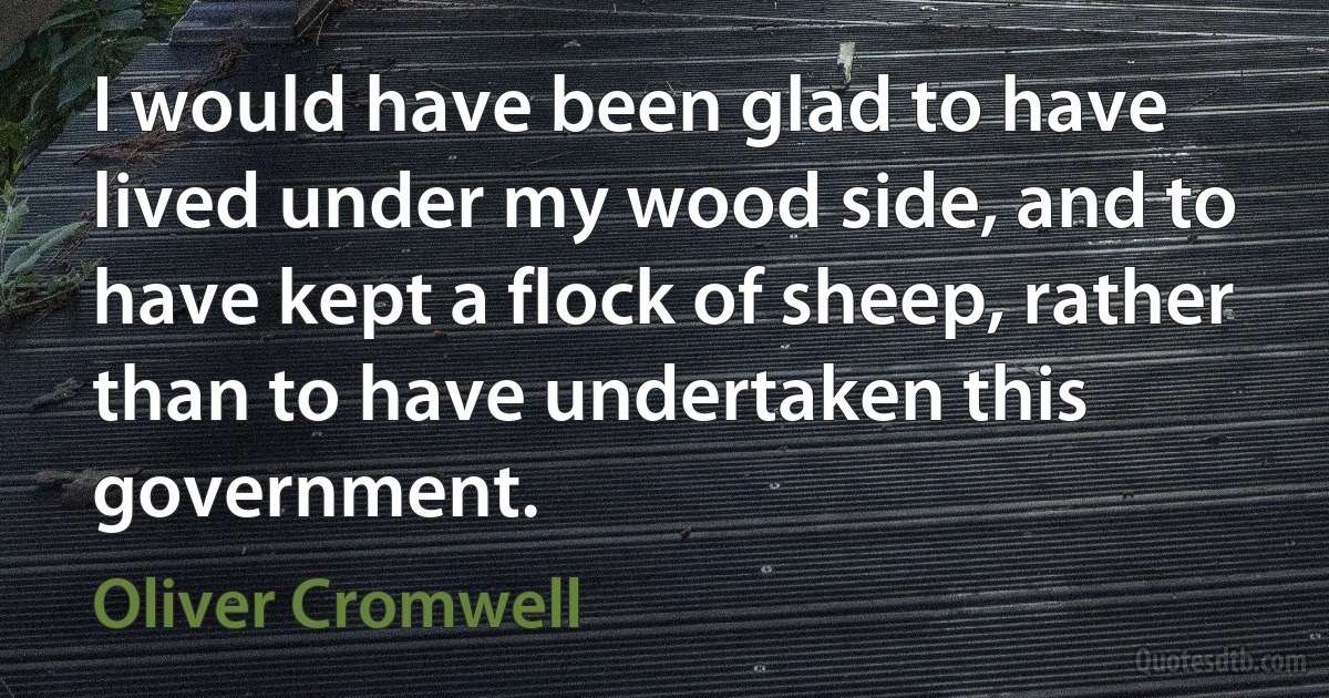 I would have been glad to have lived under my wood side, and to have kept a flock of sheep, rather than to have undertaken this government. (Oliver Cromwell)