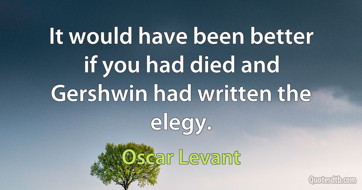 It would have been better if you had died and Gershwin had written the elegy. (Oscar Levant)