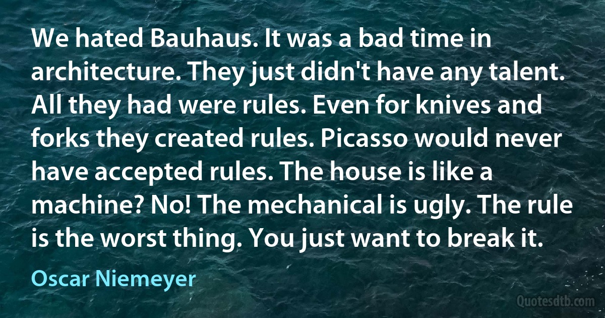 We hated Bauhaus. It was a bad time in architecture. They just didn't have any talent. All they had were rules. Even for knives and forks they created rules. Picasso would never have accepted rules. The house is like a machine? No! The mechanical is ugly. The rule is the worst thing. You just want to break it. (Oscar Niemeyer)