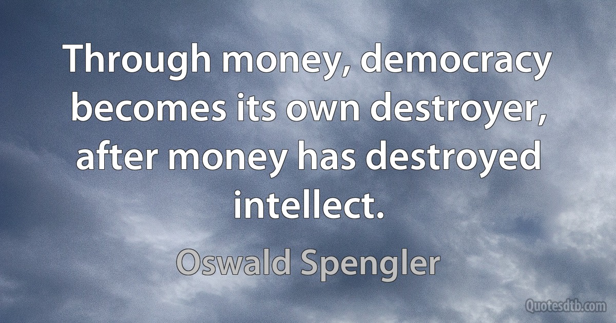 Through money, democracy becomes its own destroyer, after money has destroyed intellect. (Oswald Spengler)