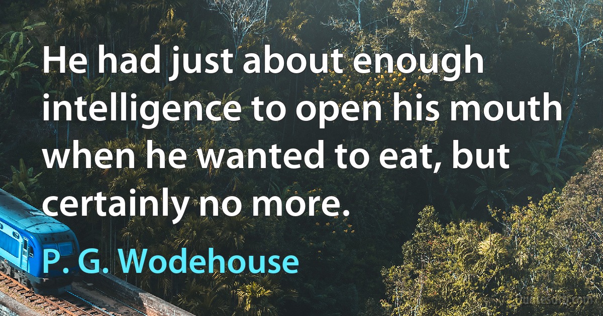 He had just about enough intelligence to open his mouth when he wanted to eat, but certainly no more. (P. G. Wodehouse)